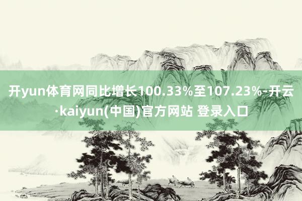 开yun体育网同比增长100.33%至107.23%-开云·kaiyun(中国)官方网站 登录入口