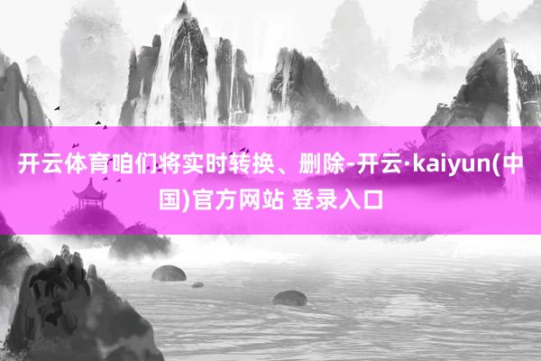 开云体育咱们将实时转换、删除-开云·kaiyun(中国)官方网站 登录入口