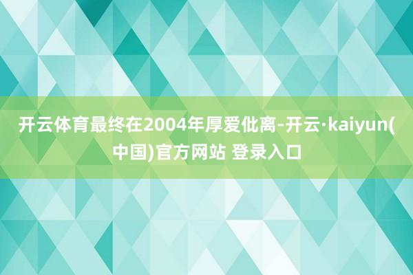 开云体育最终在2004年厚爱仳离-开云·kaiyun(中国)官方网站 登录入口