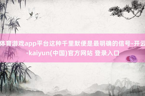 体育游戏app平台这种千里默便是最明确的信号-开云·kaiyun(中国)官方网站 登录入口