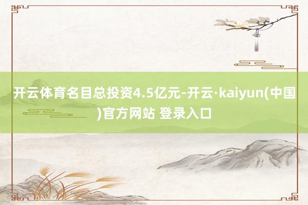 开云体育名目总投资4.5亿元-开云·kaiyun(中国)官方网站 登录入口