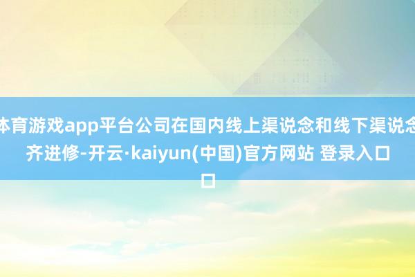 体育游戏app平台公司在国内线上渠说念和线下渠说念齐进修-开云·kaiyun(中国)官方网站 登录入口