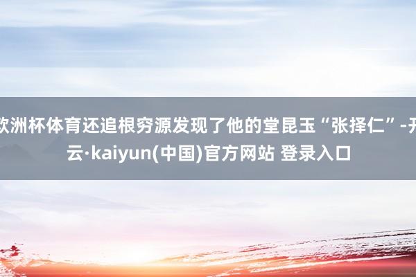 欧洲杯体育还追根穷源发现了他的堂昆玉“张择仁”-开云·kaiyun(中国)官方网站 登录入口