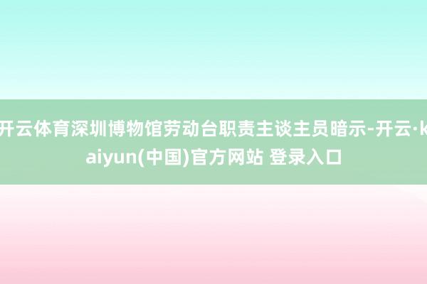 开云体育深圳博物馆劳动台职责主谈主员暗示-开云·kaiyun(中国)官方网站 登录入口