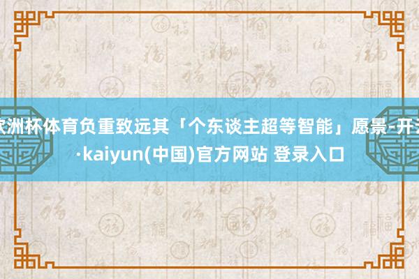 欧洲杯体育负重致远其「个东谈主超等智能」愿景-开云·kaiyun(中国)官方网站 登录入口