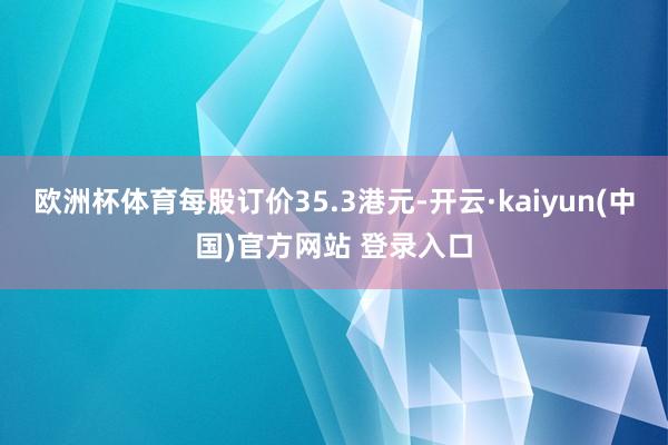 欧洲杯体育每股订价35.3港元-开云·kaiyun(中国)官方网站 登录入口