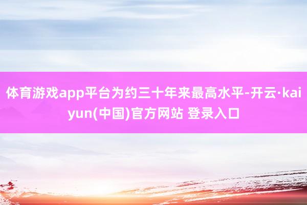 体育游戏app平台为约三十年来最高水平-开云·kaiyun(中国)官方网站 登录入口