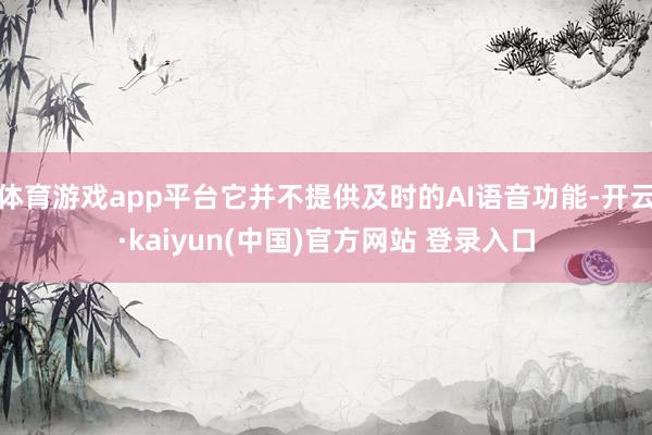 体育游戏app平台它并不提供及时的AI语音功能-开云·kaiyun(中国)官方网站 登录入口