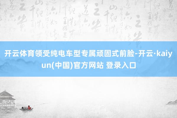 开云体育领受纯电车型专属顽固式前脸-开云·kaiyun(中国)官方网站 登录入口