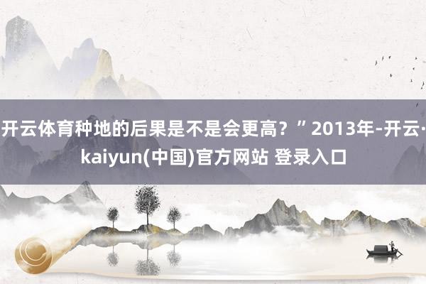 开云体育种地的后果是不是会更高？”2013年-开云·kaiyun(中国)官方网站 登录入口