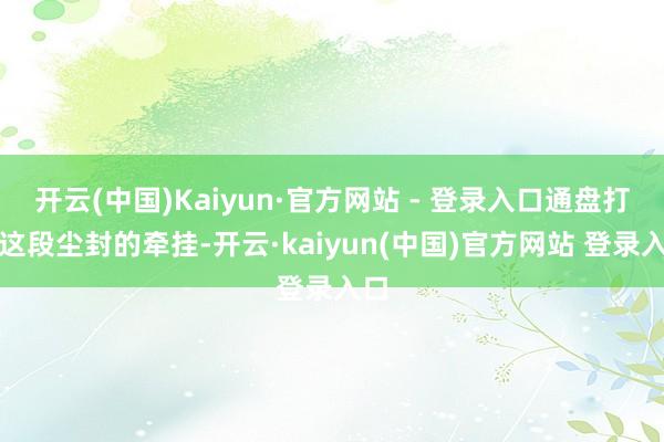 开云(中国)Kaiyun·官方网站 - 登录入口通盘打捞这段尘封的牵挂-开云·kaiyun(中国)官方网站 登录入口