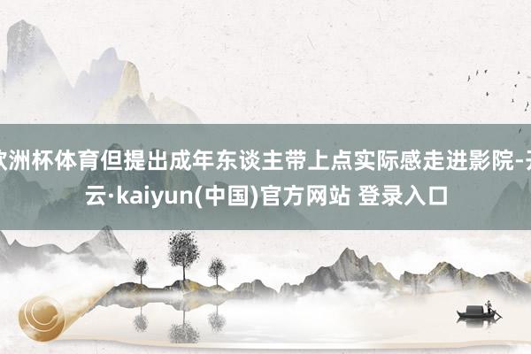 欧洲杯体育但提出成年东谈主带上点实际感走进影院-开云·kaiyun(中国)官方网站 登录入口