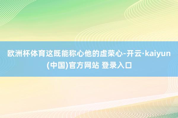 欧洲杯体育这既能称心他的虚荣心-开云·kaiyun(中国)官方网站 登录入口