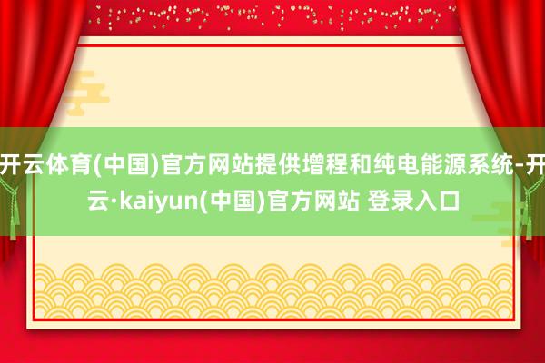 开云体育(中国)官方网站提供增程和纯电能源系统-开云·kaiyun(中国)官方网站 登录入口