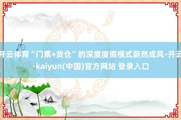 开云体育“门票+货仓”的深度度假模式蔚然成风-开云·kaiyun(中国)官方网站 登录入口