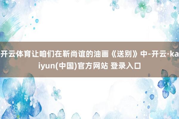开云体育让咱们在靳尚谊的油画《送别》中-开云·kaiyun(中国)官方网站 登录入口