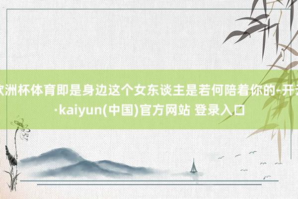 欧洲杯体育即是身边这个女东谈主是若何陪着你的-开云·kaiyun(中国)官方网站 登录入口