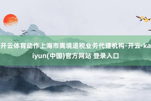 开云体育动作上海市离境退税业务代理机构-开云·kaiyun(中国)官方网站 登录入口