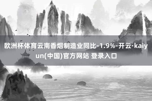 欧洲杯体育云南香烟制造业同比-1.9%-开云·kaiyun(中国)官方网站 登录入口