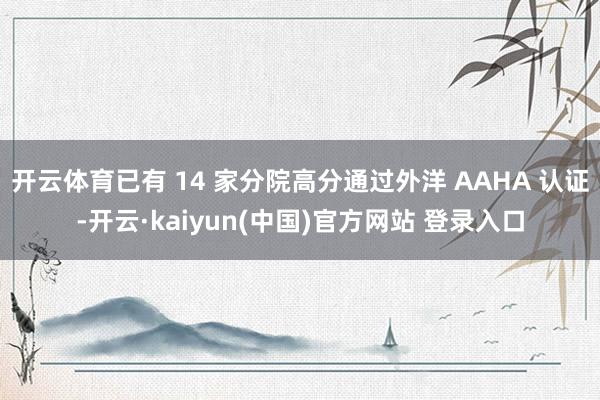开云体育已有 14 家分院高分通过外洋 AAHA 认证-开云·kaiyun(中国)官方网站 登录入口