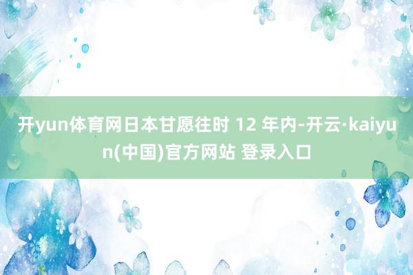 开yun体育网日本甘愿往时 12 年内-开云·kaiyun(中国)官方网站 登录入口
